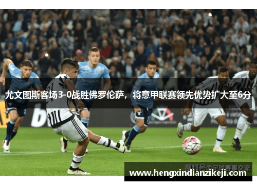 尤文图斯客场3-0战胜佛罗伦萨，将意甲联赛领先优势扩大至6分