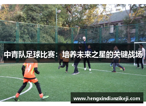 中青队足球比赛：培养未来之星的关键战场