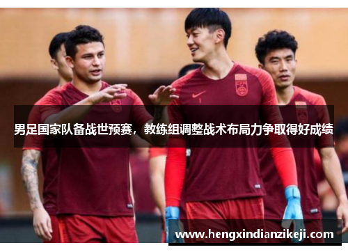 男足国家队备战世预赛，教练组调整战术布局力争取得好成绩