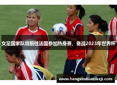 女足国家队将前往法国参加热身赛，备战2023年世界杯
