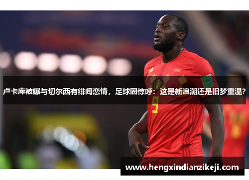 卢卡库被曝与切尔西有绯闻恋情，足球圈惊呼：这是新浪潮还是旧梦重温？